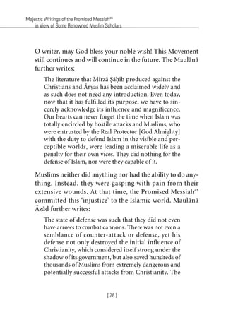 Majestic Writings of the Promised Messiahas
in View of Some Renowned Muslim Scholars
[ 28 ]
O writer, may God bless your noble wish! This Movement
still continues and will continue in the future. The Maulana
further writes:
The literature that Mirza Sahib produced against the
Christians and Aryas has been acclaimed widely and
as such does not need any introduction. Even today,
now that it has fulfilled its purpose, we have to sin-
cerely acknowledge its influence and magnificence.
Our hearts can never forget the time when Islam was
totally encircled by hostile attacks and Muslims, who
were entrusted by the Real Protector [God Almighty]
with the duty to defend Islam in the visible and per-
ceptible worlds, were leading a miserable life as a
penalty for their own vices. They did nothing for the
defense of Islam, nor were they capable of it.
Muslims neither did anything nor had the ability to do any-
thing. Instead, they were gasping with pain from their
extensive wounds. At that time, the Promised Messiahas
committed this ‘injustice’ to the Islamic world. Maulana
Azad further writes:
The state of defense was such that they did not even
have arrows to combat cannons. There was not even a
semblance of counter-attack or defense, yet his
defense not only destroyed the initial influence of
Christianity, which considered itself strong under the
shadow of its government, but also saved hundreds of
thousands of Muslims from extremely dangerous and
potentially successful attacks from Christianity. The
khutba13.book Page 28 Monday, April 27, 2009 7:43 PM
 