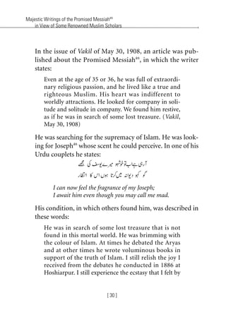 Majestic Writings of the Promised Messiahas
in View of Some Renowned Muslim Scholars
[ 30 ]
In the issue of Vakil of May 30, 1908, an article was pub-
lished about the Promised Messiahas
, in which the writer
states:
Even at the age of 35 or 36, he was full of extraordi-
nary religious passion, and he lived like a true and
righteous Muslim. His heart was indifferent to
worldly attractions. He looked for company in soli-
tude and solitude in company. We found him restive,
as if he was in search of some lost treasure. (Vakil,
May 30, 1908)
He was searching for the supremacy of Islam. He was look-
ing for Josephas
whose scent he could perceive. In one of his
Urdu couplets he states:
I can now feel the fragrance of my Joseph;
I await him even though you may call me mad.
His condition, in which others found him, was described in
these words:
He was in search of some lost treasure that is not
found in this mortal world. He was brimming with
the colour of Islam. At times he debated the Aryas
and at other times he wrote voluminous books in
support of the truth of Islam. I still relish the joy I
received from the debates he conducted in 1886 at
Hoshiarpur. I still experience the ecstasy that I felt by
khutba13.book Page 30 Monday, April 27, 2009 7:43 PM
 