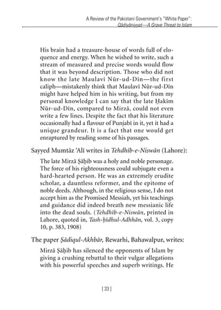 A Review of the Pakistani Government’s “White Paper”:
Qadiyaniyyat—A Grave Threat to Islam
[ 33 ]
His brain had a treasure-house of words full of elo-
quence and energy. When he wished to write, such a
stream of measured and precise words would flow
that it was beyond description. Those who did not
know the late Maulavi Nur-ud-Din—the first
caliph—mistakenly think that Maulavi Nur-ud-Din
might have helped him in his writing, but from my
personal knowledge I can say that the late Hakim
Nur-ud-Din, compared to Mirza, could not even
write a few lines. Despite the fact that his literature
occasionally had a flavour of Punjabi in it, yet it had a
unique grandeur. It is a fact that one would get
enraptured by reading some of his passages.
Sayyed Mumtaz ‘Ali writes in Tehdhib-e-Niswan (Lahore):
The late Mirza Sahib was a holy and noble personage.
The force of his righteousness could subjugate even a
hard-hearted person. He was an extremely erudite
scholar, a dauntless reformer, and the epitome of
noble deeds. Although, in the religious sense, I do not
accept him as the Promised Messiah, yet his teachings
and guidance did indeed breath new messianic life
into the dead souls. (Tehdhib-e-Niswan, printed in
Lahore, quoted in, Tash-hidhul-Adhhan, vol. 3, copy
10, p. 383, 1908)
The paper Sadiqul-Akhbar, Rewarhi, Bahawalpur, writes:
Mirza Sahib has silenced the opponents of Islam by
giving a crushing rebuttal to their vulgar allegations
with his powerful speeches and superb writings. He
khutba13.book Page 33 Monday, April 27, 2009 7:43 PM
 