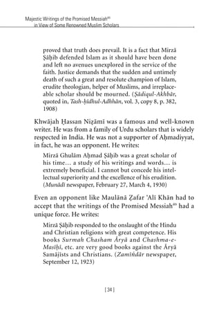 Majestic Writings of the Promised Messiahas
in View of Some Renowned Muslim Scholars
[ 34 ]
proved that truth does prevail. It is a fact that Mirza
Sahib defended Islam as it should have been done
and left no avenues unexplored in the service of the
faith. Justice demands that the sudden and untimely
death of such a great and resolute champion of Islam,
erudite theologian, helper of Muslims, and irreplace-
able scholar should be mourned. (Sadiqul-Akhbar,
quoted in, Tash-hidhul-Adhhan, vol. 3, copy 8, p. 382,
1908)
Khwajah Hassan Nizami was a famous and well-known
writer. He was from a family of Urdu scholars that is widely
respected in India. He was not a supporter of Ahmadiyyat,
in fact, he was an opponent. He writes:
Mirza Ghulam Ahmad Sahib was a great scholar of
his time… a study of his writings and words… is
extremely beneficial. I cannot but concede his intel-
lectual superiority and the excellence of his erudition.
(Munadi newspaper, February 27, March 4, 1930)
Even an opponent like Maulana Zafar ‘Ali Khan had to
accept that the writings of the Promised Messiahas
had a
unique force. He writes:
Mirza Sahib responded to the onslaught of the Hindu
and Christian religions with great competence. His
books Surmah Chasham Arya and Chashma-e-
Masihi, etc. are very good books against the Arya
Samajists and Christians. (Zamindar newspaper,
September 12, 1923)
khutba13.book Page 34 Monday, April 27, 2009 7:43 PM
 