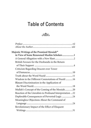 Table of Contents
Preface ................................................................................vii
About the Author.............................................................. xiii
Majestic Writings of the Promised Messiahas
in View of Some Renowned Muslim Scholars..................1
A General Allegation with a New Slant..............................2
British Favours for the Deobandis in the Return
of Their Support ...............................................................4
Criticism Regarding Descent over Tower
of Damascus.....................................................................10
Truth about the Word Nuzul ...........................................11
Wisdom in the Different Connotations of Nuzul ...........16
Blatant Discrimination in the Application of
the Word Nuzul...............................................................18
Mullah’s Concept of the Coming of the Messiah............20
Reaction of the Literalists to Profound Interpretation ...22
Deplorable Consequences of Perverted Logic .................24
Meaningless Objections About the Command of
Language..........................................................................24
Revolutionary Impact of the Effect of Eloquent
Writings ...........................................................................31
khutba13.book Page v Monday, April 27, 2009 7:43 PM
 