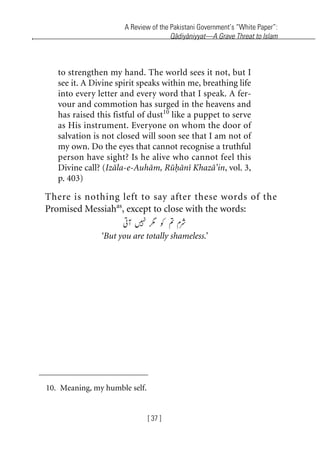 A Review of the Pakistani Government’s “White Paper”:
Qadiyaniyyat—A Grave Threat to Islam
[ 37 ]
to strengthen my hand. The world sees it not, but I
see it. A Divine spirit speaks within me, breathing life
into every letter and every word that I speak. A fer-
vour and commotion has surged in the heavens and
has raised this fistful of dust10
like a puppet to serve
as His instrument. Everyone on whom the door of
salvation is not closed will soon see that I am not of
my own. Do the eyes that cannot recognise a truthful
person have sight? Is he alive who cannot feel this
Divine call? (Izala-e-Auham, Ruhani Khaza’in, vol. 3,
p. 403)
There is nothing left to say after these words of the
Promised Messiahas
, except to close with the words:
‘But you are totally shameless.’
10. Meaning, my humble self.
khutba13.book Page 37 Monday, April 27, 2009 7:43 PM
 