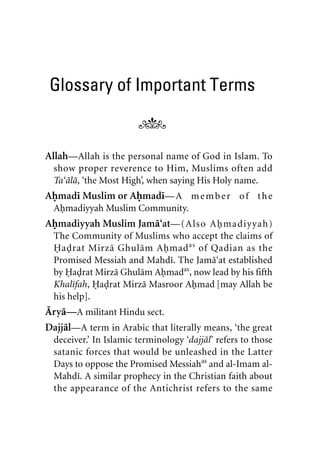 Glossary of Important Terms
Allah—Allah is the personal name of God in Islam. To
show proper reverence to Him, Muslims often add
Ta‘ala, ‘the Most High’, when saying His Holy name.
Ahmadi Muslim or Ahmadi—A member of the
Ahmadiyyah Muslim Community.
Ahmadiyyah Muslim Jama‘at—(Also Ahmadiyyah)
The Community of Muslims who accept the claims of
Hadrat Mirza Ghulam Ahmadas
of Qadian as the
Promised Messiah and Mahdi. The Jama‘at established
by Hadrat Mirza Ghulam Ahmadas
, now lead by his fifth
Khalifah, Hadrat Mirza Masroor Ahmad [may Allah be
his help].
Arya—A militant Hindu sect.
Dajjal—A term in Arabic that literally means, ‘the great
deceiver.’ In Islamic terminology ‘dajjal’ refers to those
satanic forces that would be unleashed in the Latter
Days to oppose the Promised Messiahas
and al-Imam al-
Mahdi. A similar prophecy in the Christian faith about
the appearance of the Antichrist refers to the same
khutba13.book Page 39 Monday, April 27, 2009 7:43 PM
 