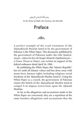 In the Name of Allah, the Gracious, the Merciful
Preface
A perfect example of the cruel treatment of the
Ahmadiyyah Muslim Jama‘at by the government of
Pakistan is the White Paper. This document, published by
the government of Pakistan under the title Qadiya-
niyyat—Islam kei liye eik Sangin Khatrah (Qadiyaniyyat—
A Grave Threat to Islam), was written in support of the
federal ordinance dated April 26, 1984.
By publishing the White Paper, this ‘Islamic Republic’
has set aside all Islamic values and has done away with
many basic human rights including religious social
freedoms of the Ahmadiyyah Muslim Jama‘at. Using the
White Paper as a crutch, the government of Pakistan
claims the beliefs of the Ahmadiyyah Muslim Jama‘at
compel it to impose restrictions upon the Ahmadi
Muslims.
As far as the allegations and accusations made in the
White Paper are concerned, they are a repetition of the
same baseless allegations and accusations that the
khutba13.book Page vii Monday, April 27, 2009 7:43 PM
 