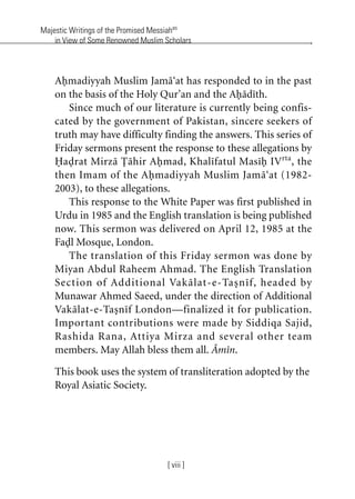 Majestic Writings of the Promised Messiahas
in View of Some Renowned Muslim Scholars
[ viii ]
Ahmadiyyah Muslim Jama‘at has responded to in the past
on the basis of the Holy Qur’an and the Ahadith.
Since much of our literature is currently being confis-
cated by the government of Pakistan, sincere seekers of
truth may have difficulty finding the answers. This series of
Friday sermons present the response to these allegations by
Hadrat Mirza Tahir Ahmad, Khalifatul Masih IVrta
, the
then Imam of the Ahmadiyyah Muslim Jama‘at (1982-
2003), to these allegations.
This response to the White Paper was first published in
Urdu in 1985 and the English translation is being published
now. This sermon was delivered on April 12, 1985 at the
Fadl Mosque, London.
The translation of this Friday sermon was done by
Miyan Abdul Raheem Ahmad. The English Translation
Section of Additional Vakalat-e-Tasnif, headed by
Munawar Ahmed Saeed, under the direction of Additional
Vakalat-e-Tasnif London—finalized it for publication.
Important contributions were made by Siddiqa Sajid,
Rashida Rana, Attiya Mirza and several other team
members. May Allah bless them all. Amin.
This book uses the system of transliteration adopted by the
Royal Asiatic Society.
khutba13.book Page viii Monday, April 27, 2009 7:43 PM
 