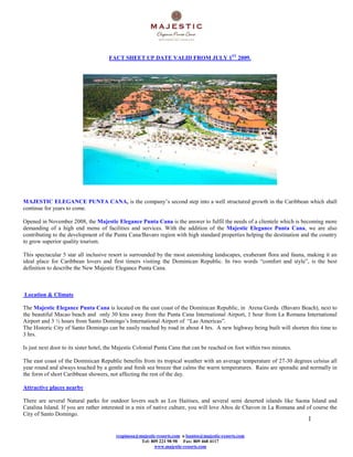 FACT SHEET UP DATE VALID FROM JULY 1ST 2009.




MAJESTIC ELEGANCE PUNTA CANA, is the company’s second step into a well structured growth in the Caribbean which shall
continue for years to come.

Opened in November 2008, the Majestic Elegance Punta Cana is the answer to fulfil the needs of a clientele which is becoming more
demanding of a high end menu of facilities and services. With the addition of the Majestic Elegance Punta Cana, we are also
contributing to the development of the Punta Cana/Bavaro region with high standard properties helping the destination and the country
to grow superior quality tourism.

This spectacular 5 star all inclusive resort is surrounded by the most astonishing landscapes, exuberant flora and fauna, making it an
ideal place for Caribbean lovers and first timers visiting the Dominican Republic. In two words “comfort and style”, is the best
definition to describe the New Majestic Elegance Punta Cana.



Location & Climate

The Majestic Elegance Punta Cana is located on the east coast of the Dominican Republic, in Arena Gorda (Bavaro Beach), next to
the beautiful Macao beach and only 30 kms away from the Punta Cana International Airport, 1 hour from La Romana International
Airport and 3 ½ hours from Santo Domingo’s International Airport of “Las Americas”.
The Historic City of Santo Domingo can be easily reached by road in about 4 hrs. A new highway being built will shorten this time to
3 hrs.

Is just next door to its sister hotel, the Majestic Colonial Punta Cana that can be reached on foot within two minutes.

The east coast of the Dominican Republic benefits from its tropical weather with an average temperature of 27-30 degrees celsius all
year round and always touched by a gentle and fresh sea breeze that calms the warm temperatures. Rains are sporadic and normally in
the form of short Caribbean showers, not affecting the rest of the day.

Attractive places nearby

There are several Natural parks for outdoor lovers such as Los Haitises, and several semi deserted islands like Saona Island and
Catalina Island. If you are rather interested in a mix of native culture, you will love Altos de Chavon in La Romana and of course the
City of Santo Domingo.
                                                                                                                          1

                                         respinosa@majestic-resorts.com o lsantos@majestic-resorts.com
                                                    Tel: 809 221 98 98 Fax: 809 468 4117
                                                          www.majestic-resorts.com
 