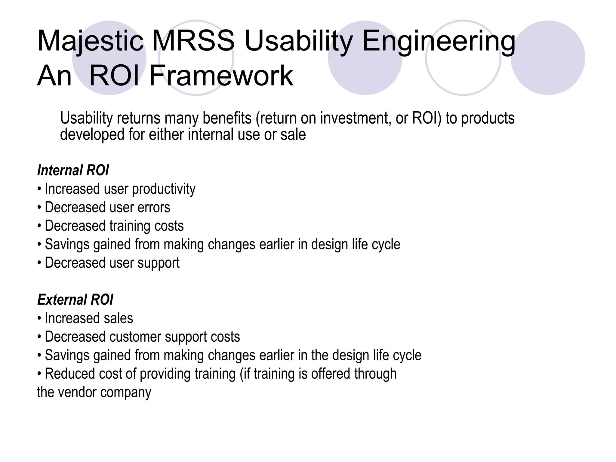 Majestic MRSS Usability Engineering An  ROI Framework	Usability returns many benefits (return on investment, or ROI) to products developed for either internal use or sale Internal ROI• Increased user productivity• Decreased user errors• Decreased training costs• Savings gained from making changes earlier in design life cycle• Decreased user supportExternal ROI• Increased sales• Decreased customer support costs• Savings gained from making changes earlier in the design life cycle• Reduced cost of providing training (if training is offered throughthe vendor company 