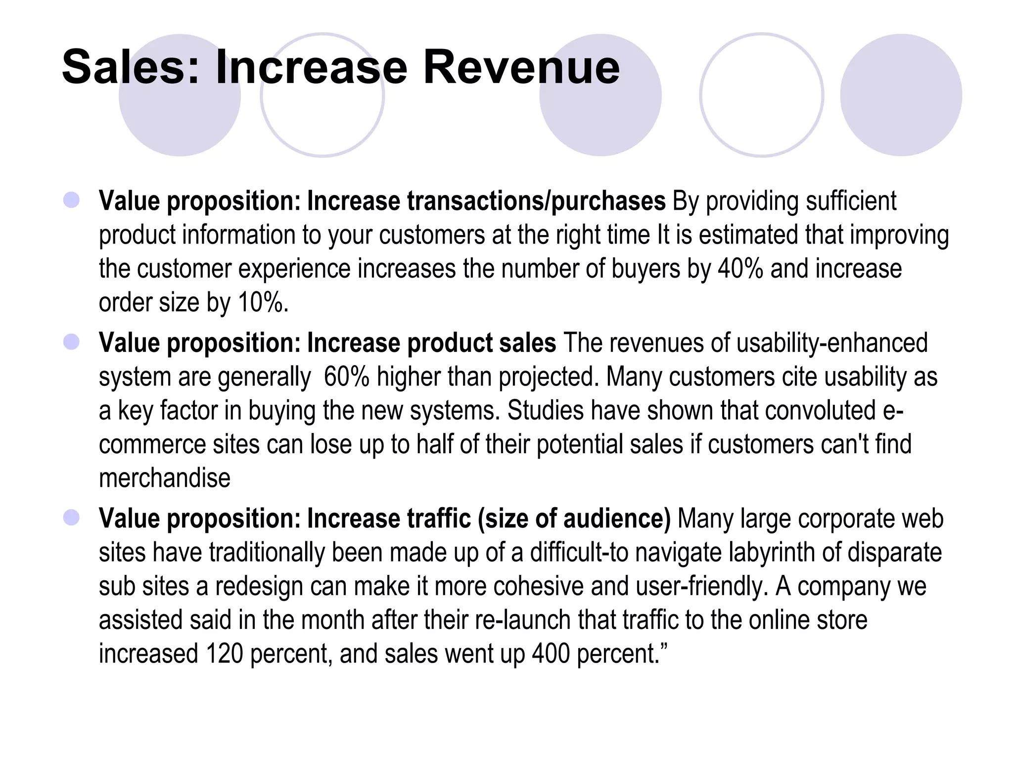 Sales: Increase RevenueValue proposition: Increase transactions/purchases By providing sufficient product information to your customers at the right time It is estimated that improving the customer experience increases the number of buyers by 40% and increase order size by 10%.Value proposition: Increase product sales The revenues of usability-enhanced system are generally  60% higher than projected. Many customers cite usability as a key factor in buying the new systems. Studies have shown that convoluted e-commerce sites can lose up to half of their potential sales if customers can't find merchandiseValue proposition: Increase traffic (size of audience) Many large corporate web sites have traditionally been made up of a difficult-to navigate labyrinth of disparate sub sites a redesign can make it more cohesive and user-friendly. A company we assisted said in the month after their re-launch that traffic to the online store increased 120 percent, and sales went up 400 percent.”