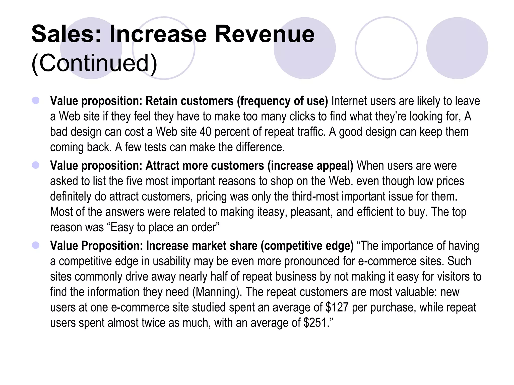 Sales: Increase Revenue(Continued)Value proposition: Retain customers (frequency of use) Internet users are likely to leave a Web site if they feel they have to make too many clicks to find what they’re looking for, A bad design can cost a Web site 40 percent of repeat traffic. A good design can keep them coming back. A few tests can make the difference.Value proposition: Attract more customers (increase appeal) When users are were asked to list the five most important reasons to shop on the Web. even though low prices definitely do attract customers, pricing was only the third-most important issue for them. Most of the answers were related to making iteasy, pleasant, and efficient to buy. The top reason was “Easy to place an order”Value Proposition: Increase market share (competitive edge) “The importance of having a competitive edge in usability may be even more pronounced for e-commerce sites. Such sites commonly drive away nearly half of repeat business by not making it easy for visitors to find the information they need (Manning). The repeat customers are most valuable: new users at one e-commerce site studied spent an average of $127 per purchase, while repeat users spent almost twice as much, with an average of $251.”