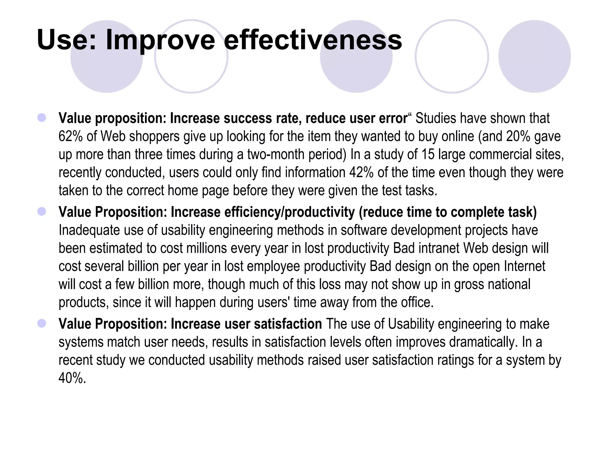 Use: Improve effectivenessValue proposition: Increase success rate, reduce user error“ Studies have shown that 62% of Web shoppers give up looking for the item they wanted to buy online (and 20% gave up more than three times during a two-month period) In a study of 15 large commercial sites, recently conducted, users could only find information 42% of the time even though they were taken to the correct home page before they were given the test tasks.Value Proposition: Increase efficiency/productivity (reduce time to complete task) Inadequate use of usability engineering methods in software development projects have been estimated to cost millions every year in lost productivity Bad intranet Web design will cost several billion per year in lost employee productivity Bad design on the open Internet will cost a few billion more, though much of this loss may not show up in gross national products, since it will happen during users' time away from the office.Value Proposition: Increase user satisfaction The use of Usability engineering to make systems match user needs, results in satisfaction levels often improves dramatically. In a recent study we conducted usability methods raised user satisfaction ratings for a system by 40%.