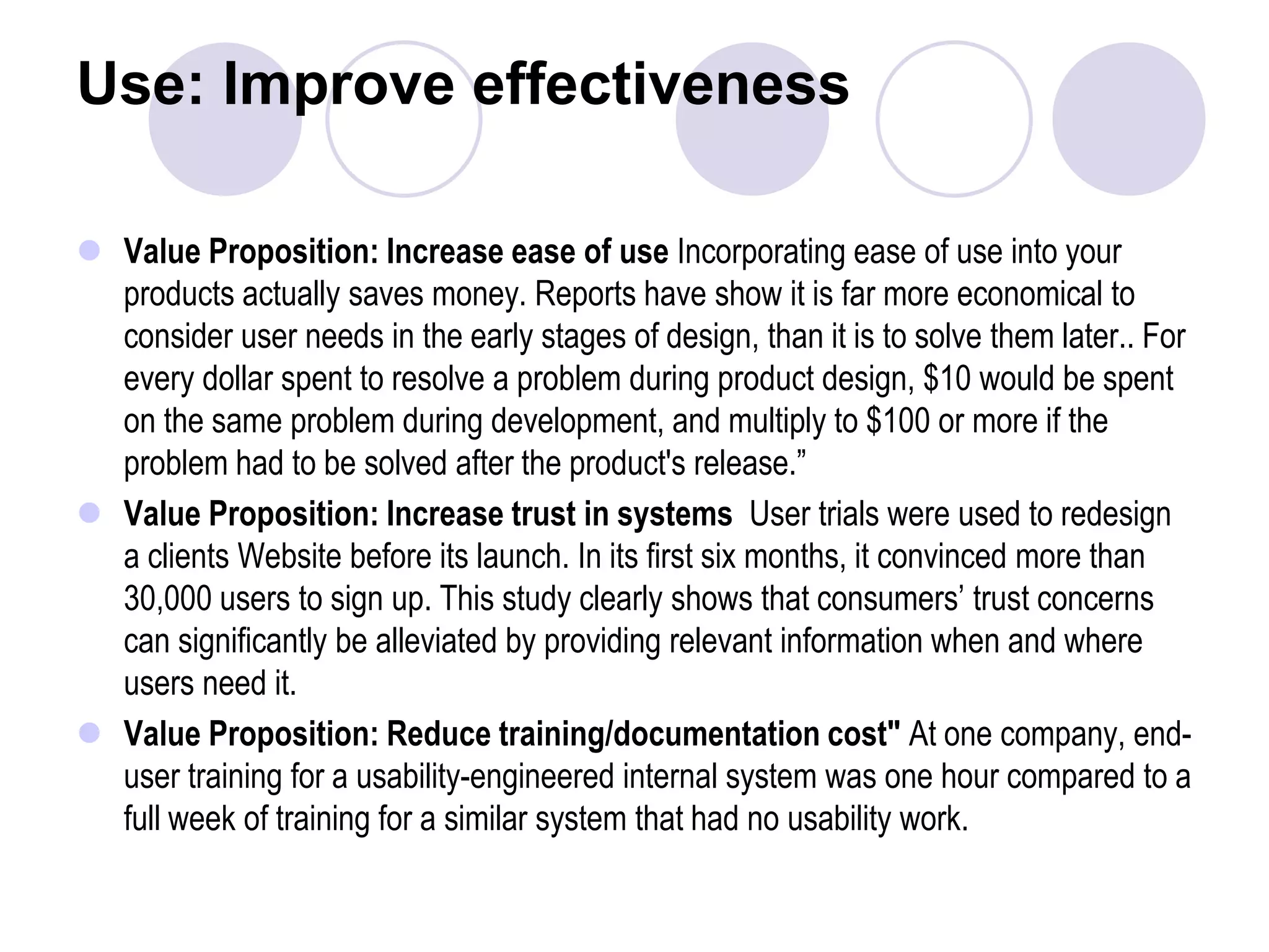 Use: Improve effectivenessValue Proposition: Increase ease of use Incorporating ease of use into your products actually saves money. Reports have show it is far more economical to consider user needs in the early stages of design, than it is to solve them later.. For every dollar spent to resolve a problem during product design, $10 would be spent on the same problem during development, and multiply to $100 or more if the problem had to be solved after the product's release.”Value Proposition: Increase trust in systems  User trials were used to redesign a clients Website before its launch. In its first six months, it convinced more than 30,000 users to sign up. This study clearly shows that consumers’ trust concerns can significantly be alleviated by providing relevant information when and where users need it.Value Proposition: Reduce training/documentation cost" At one company, end-user training for a usability-engineered internal system was one hour compared to a full week of training for a similar system that had no usability work. 