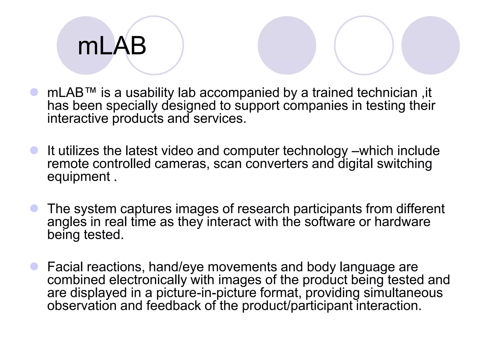 	mLABmLAB™ is a usability lab accompanied by a trained technician ,it  has been specially designed to support companies in testing their interactive products and services. It utilizes the latest video and computer technology –which include remote controlled cameras, scan converters and digital switching equipment . The system captures images of research participants from different angles in real time as they interact with the software or hardware being tested. Facial reactions, hand/eye movements and body language are combined electronically with images of the product being tested and are displayed in a picture-in-picture format, providing simultaneous observation and feedback of the product/participant interaction. 