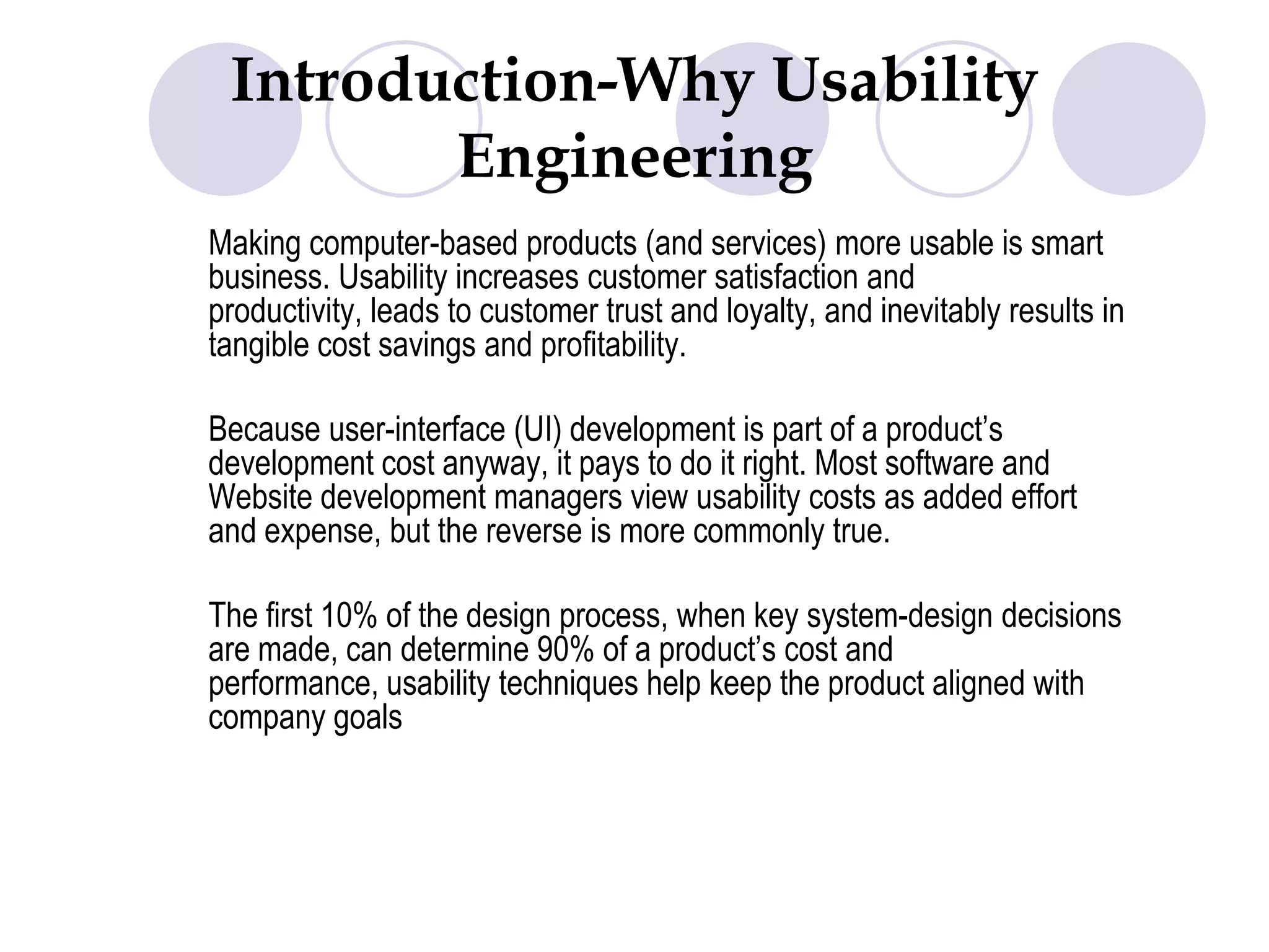 Introduction-Why Usability Engineering Making computer-based products (and services) more usable is smart business. Usability increases customer satisfaction and productivity, leads to customer trust and loyalty, and inevitably results in tangible cost savings and profitability. 	Because user-interface (UI) development is part of a product’s development cost anyway, it pays to do it right. Most software and Website development managers view usability costs as added effort and expense, but the reverse is more commonly true. 	The first 10% of the design process, when key system-design decisions are made, can determine 90% of a product’s cost and performance, usability techniques help keep the product aligned with company goals
