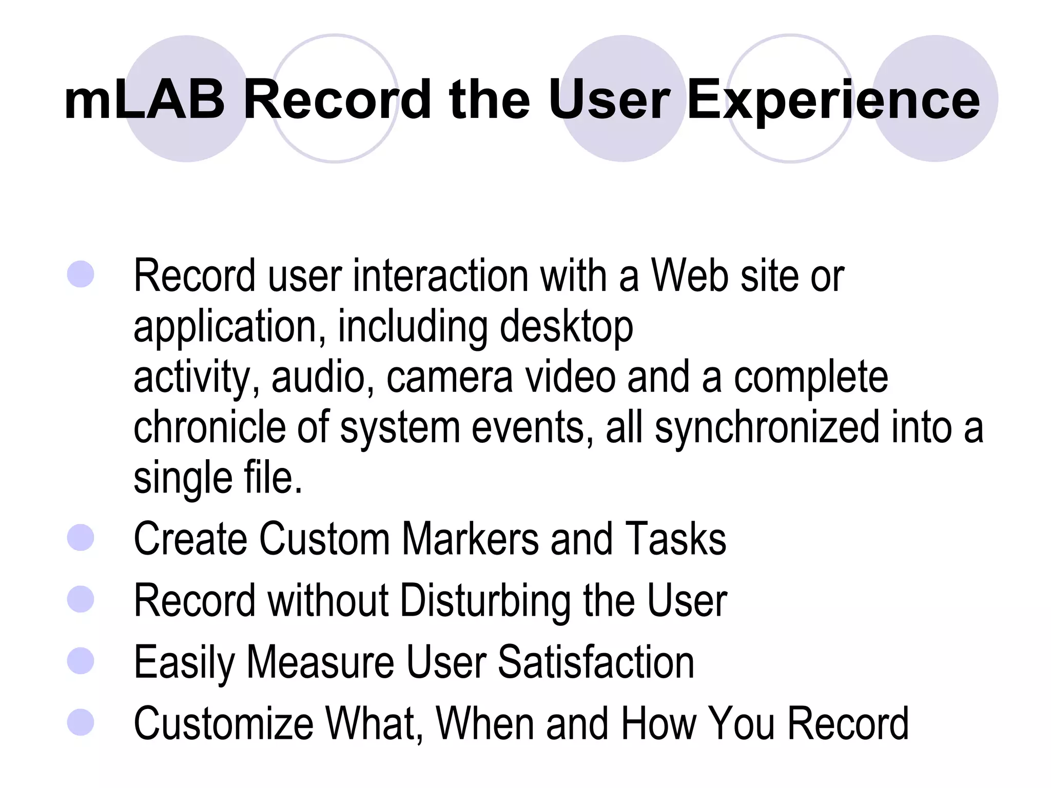 mLAB Record the User ExperienceRecord user interaction with a Web site or application, including desktop activity, audio, camera video and a complete chronicle of system events, all synchronized into a single file.Create Custom Markers and Tasks Record without Disturbing the User Easily Measure User Satisfaction Customize What, When and How You Record