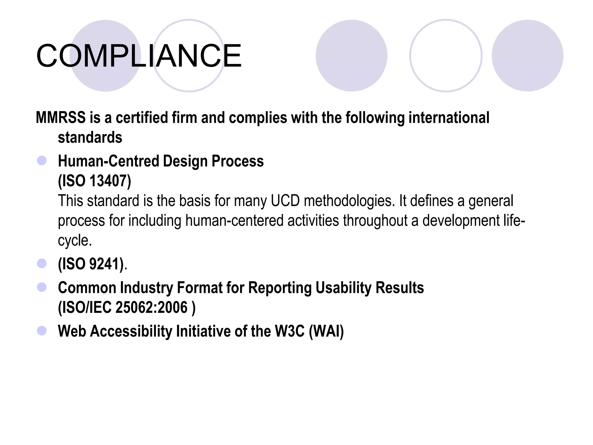 COMPLIANCEMMRSS is a certified firm and complies with the following international standardsHuman-Centred Design Process (ISO 13407)This standard is the basis for many UCD methodologies. It defines a general process for including human-centered activities throughout a development life-cycle. (ISO 9241). Common Industry Format for Reporting Usability Results (ISO/IEC 25062:2006 )Web Accessibility Initiative of the W3C (WAI)