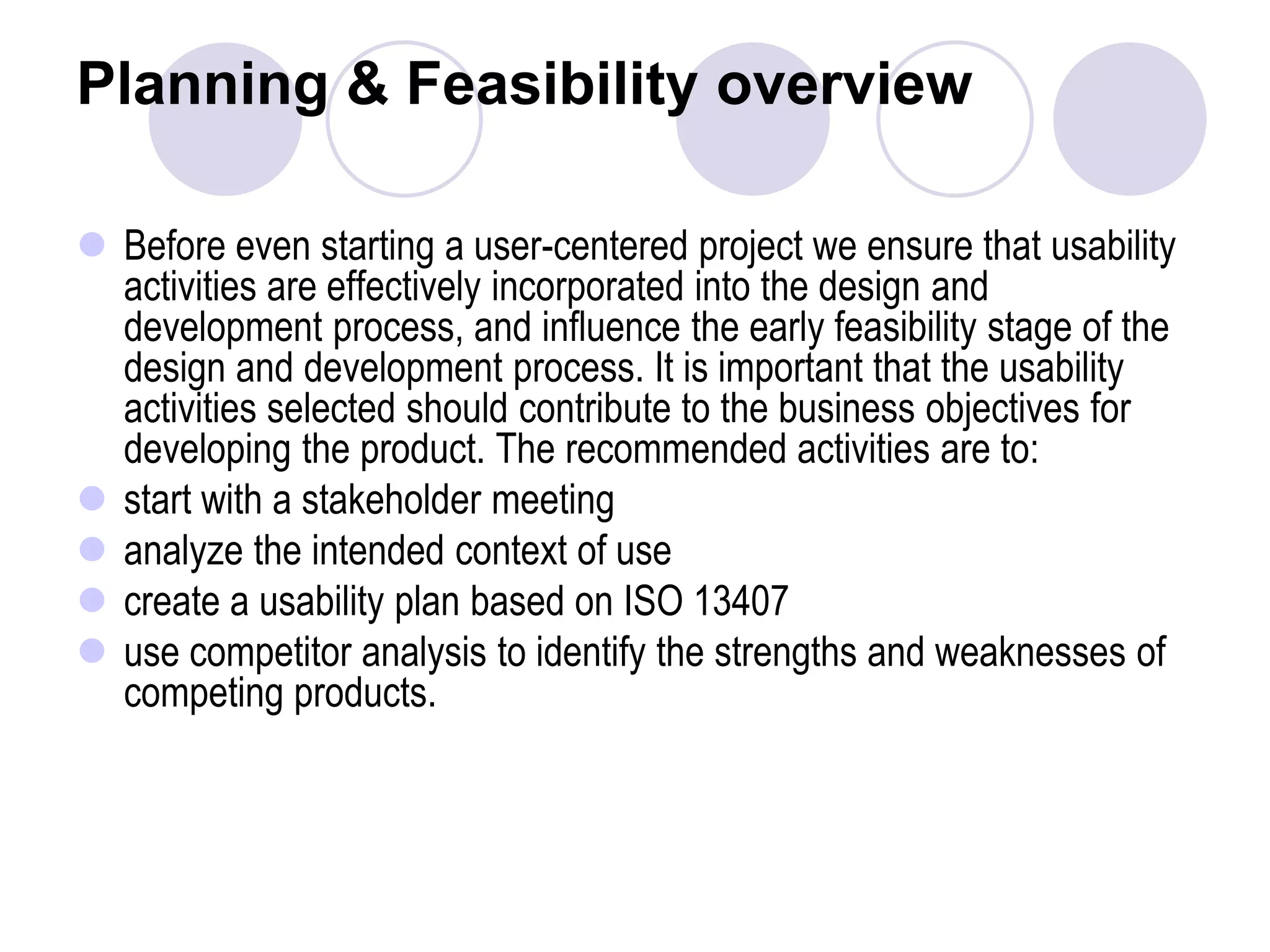 Planning & Feasibility overview Before even starting a user-centered project we ensure that usability activities are effectively incorporated into the design and development process, and influence the early feasibility stage of the design and development process. It is important that the usability activities selected should contribute to the business objectives for developing the product. The recommended activities are to:start with a stakeholder meeting analyze the intended context of usecreate a usability plan based on ISO 13407use competitor analysis to identify the strengths and weaknesses of competing products. 