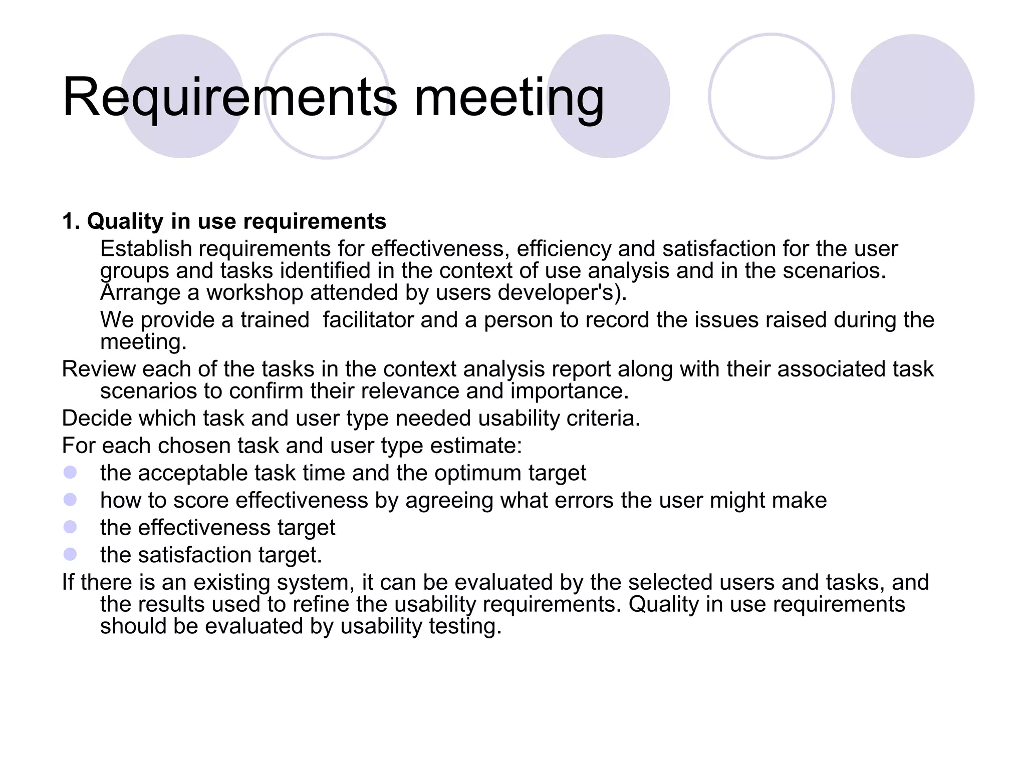 Requirements meeting 1. Quality in use requirements 	Establish requirements for effectiveness, efficiency and satisfaction for the user groups and tasks identified in the context of use analysis and in the scenarios. Arrange a workshop attended by users developer's). 	We provide a trained  facilitator and a person to record the issues raised during the meeting.Review each of the tasks in the context analysis report along with their associated task scenarios to confirm their relevance and importance. Decide which task and user type needed usability criteria. For each chosen task and user type estimate:the acceptable task time and the optimum target how to score effectiveness by agreeing what errors the user might make the effectiveness target the satisfaction target. If there is an existing system, it can be evaluated by the selected users and tasks, and the results used to refine the usability requirements. Quality in use requirements should be evaluated by usability testing.