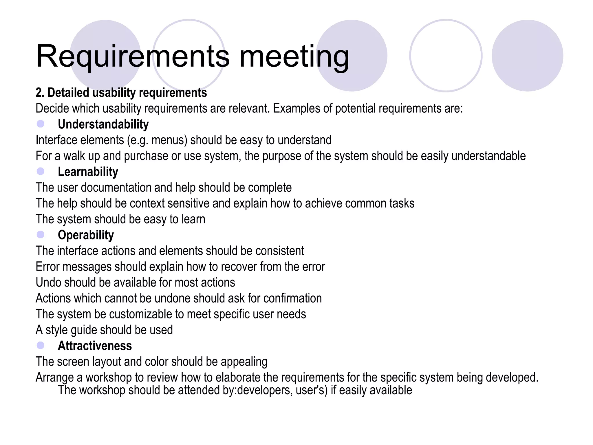 Requirements meeting2. Detailed usability requirements Decide which usability requirements are relevant. Examples of potential requirements are:UnderstandabilityInterface elements (e.g. menus) should be easy to understand For a walk up and purchase or use system, the purpose of the system should be easily understandable LearnabilityThe user documentation and help should be complete The help should be context sensitive and explain how to achieve common tasks The system should be easy to learn OperabilityThe interface actions and elements should be consistent Error messages should explain how to recover from the error Undo should be available for most actions Actions which cannot be undone should ask for confirmation The system be customizable to meet specific user needs A style guide should be used AttractivenessThe screen layout and color should be appealing Arrange a workshop to review how to elaborate the requirements for the specific system being developed. The workshop should be attended by:developers, user's) if easily available 