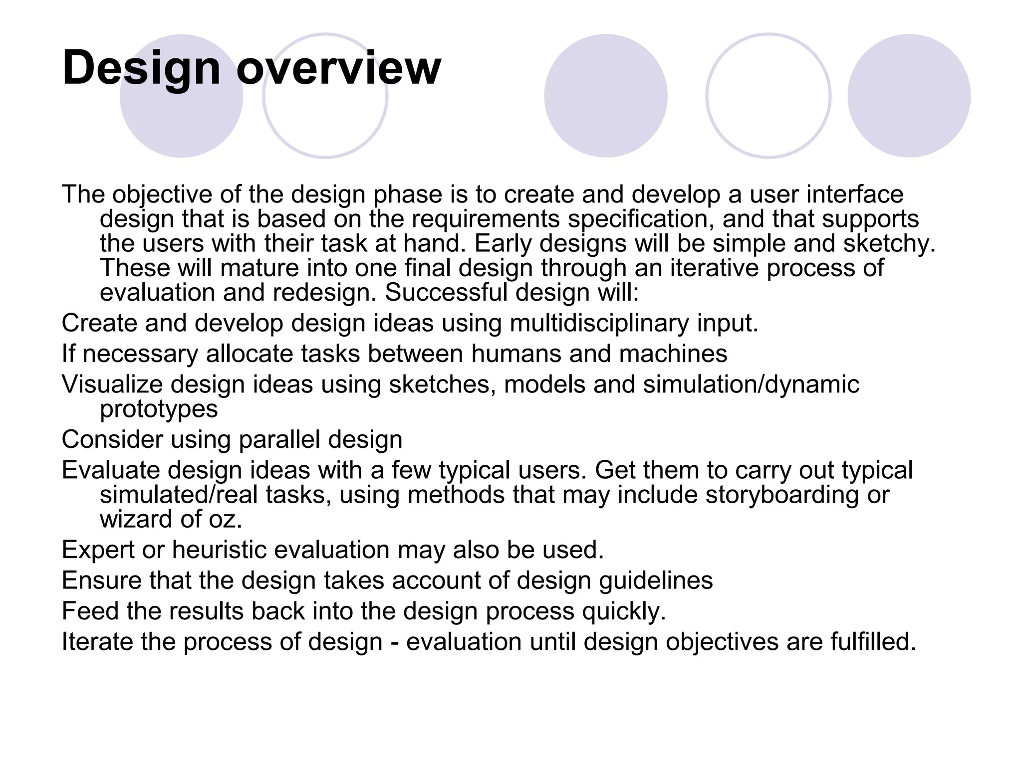 Design overviewThe objective of the design phase is to create and develop a user interface design that is based on the requirements specification, and that supports the users with their task at hand. Early designs will be simple and sketchy. These will mature into one final design through an iterative process of evaluation and redesign. Successful design will:Create and develop design ideas using multidisciplinary input. If necessary allocate tasks between humans and machines Visualize design ideas using sketches, models and simulation/dynamic prototypes Consider using parallel design Evaluate design ideas with a few typical users. Get them to carry out typical simulated/real tasks, using methods that may include storyboarding or wizard of oz. Expert or heuristic evaluation may also be used. Ensure that the design takes account of design guidelinesFeed the results back into the design process quickly. Iterate the process of design - evaluation until design objectives are fulfilled. 