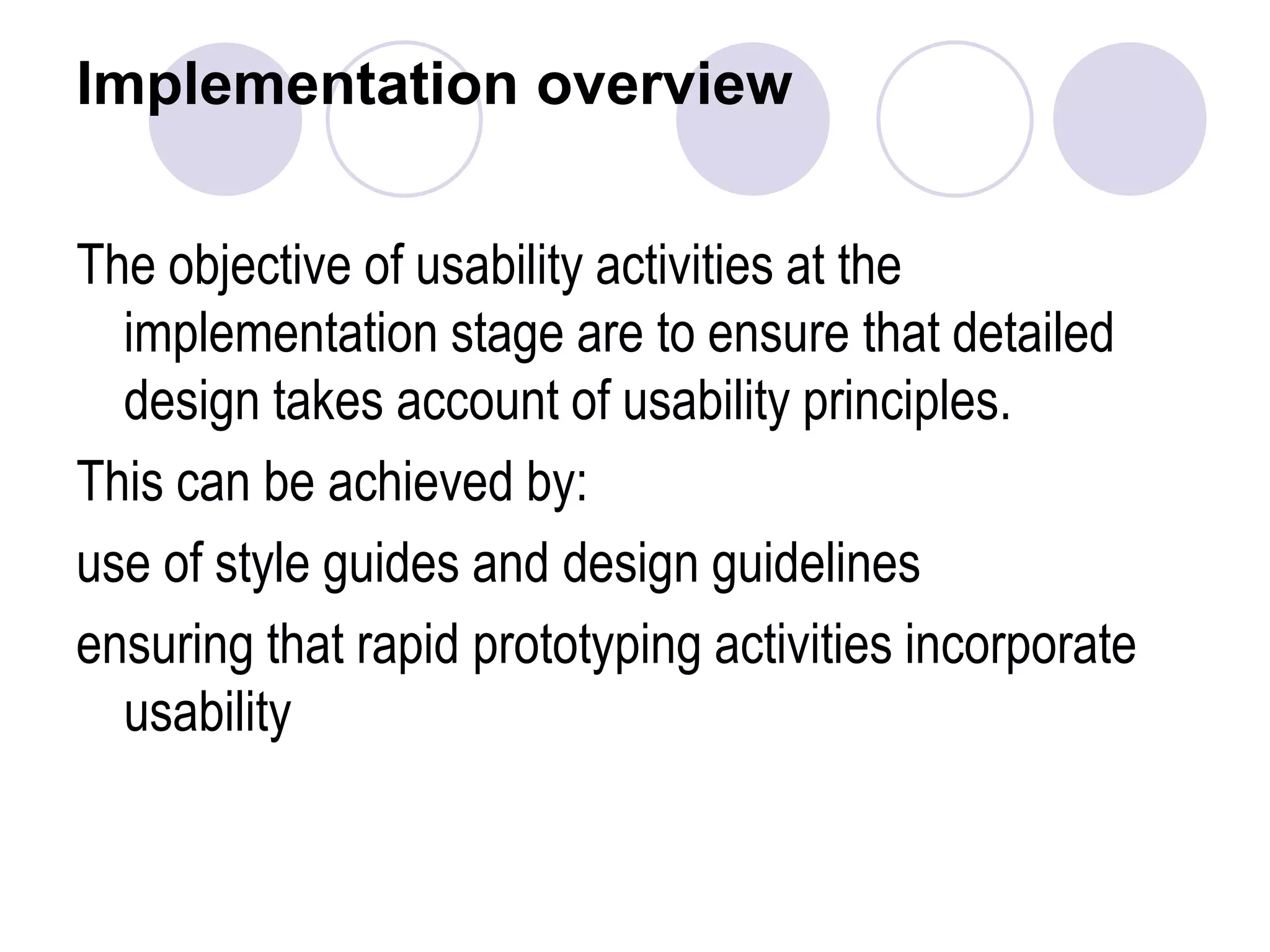 Implementation overviewThe objective of usability activities at the implementation stage are to ensure that detailed design takes account of usability principles.This can be achieved by:use of style guides and design guidelinesensuring that rapid prototyping activities incorporate usability 