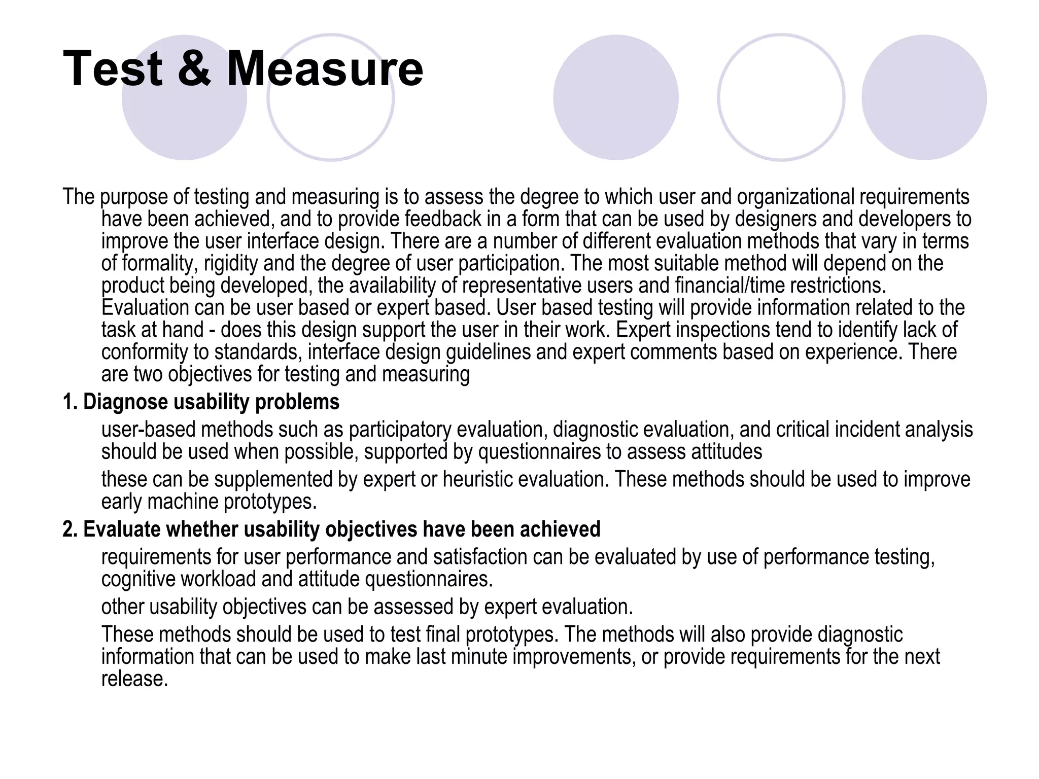 Test & Measure The purpose of testing and measuring is to assess the degree to which user and organizational requirements have been achieved, and to provide feedback in a form that can be used by designers and developers to improve the user interface design. There are a number of different evaluation methods that vary in terms of formality, rigidity and the degree of user participation. The most suitable method will depend on the product being developed, the availability of representative users and financial/time restrictions. Evaluation can be user based or expert based. User based testing will provide information related to the task at hand - does this design support the user in their work. Expert inspections tend to identify lack of conformity to standards, interface design guidelines and expert comments based on experience. There are two objectives for testing and measuring1. Diagnose usability problems	user-based methods such as participatory evaluation, diagnostic evaluation, and critical incident analysis should be used when possible, supported by questionnaires to assess attitudes 	these can be supplemented by expert or heuristic evaluation. These methods should be used to improve early machine prototypes.2. Evaluate whether usability objectives have been achieved	requirements for user performance and satisfaction can be evaluated by use of performance testing, cognitive workload and attitude questionnaires. 	other usability objectives can be assessed by expert evaluation. 	These methods should be used to test final prototypes. The methods will also provide diagnostic information that can be used to make last minute improvements, or provide requirements for the next release.