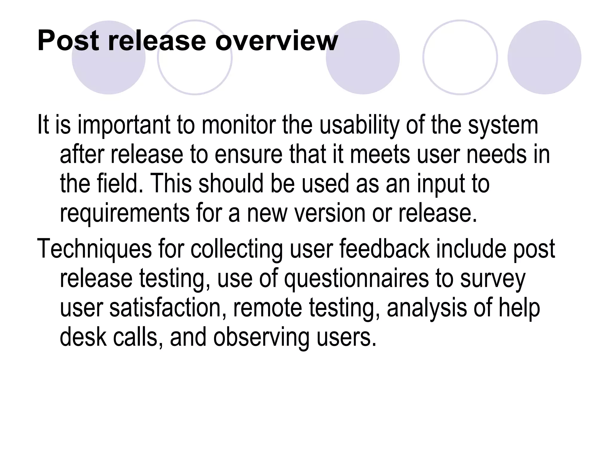 Post release overviewIt is important to monitor the usability of the system after release to ensure that it meets user needs in the field. This should be used as an input to requirements for a new version or release.Techniques for collecting user feedback include post release testing, use of questionnaires to survey user satisfaction, remote testing, analysis of help desk calls, and observing users. 