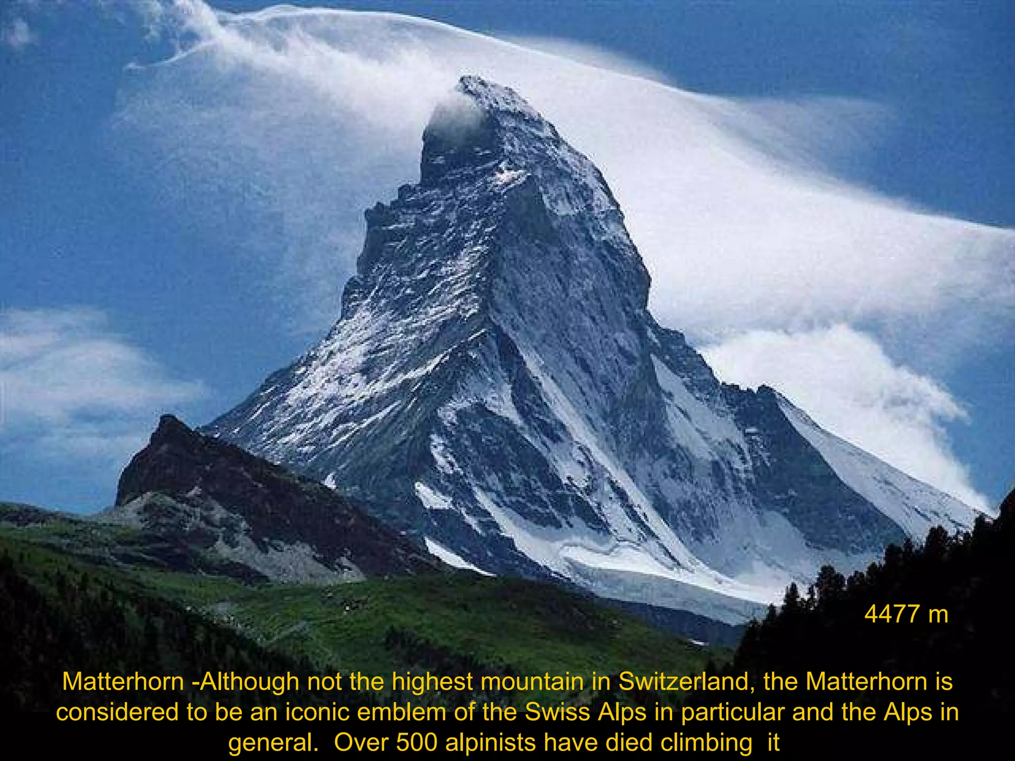 Matterhorn -Although not the highest mountain in Switzerland, the Matterhorn is considered to be an iconic emblem of the Swiss Alps in particular and the Alps in general.  Over 500 alpinists have died climbing  it  4477 m 