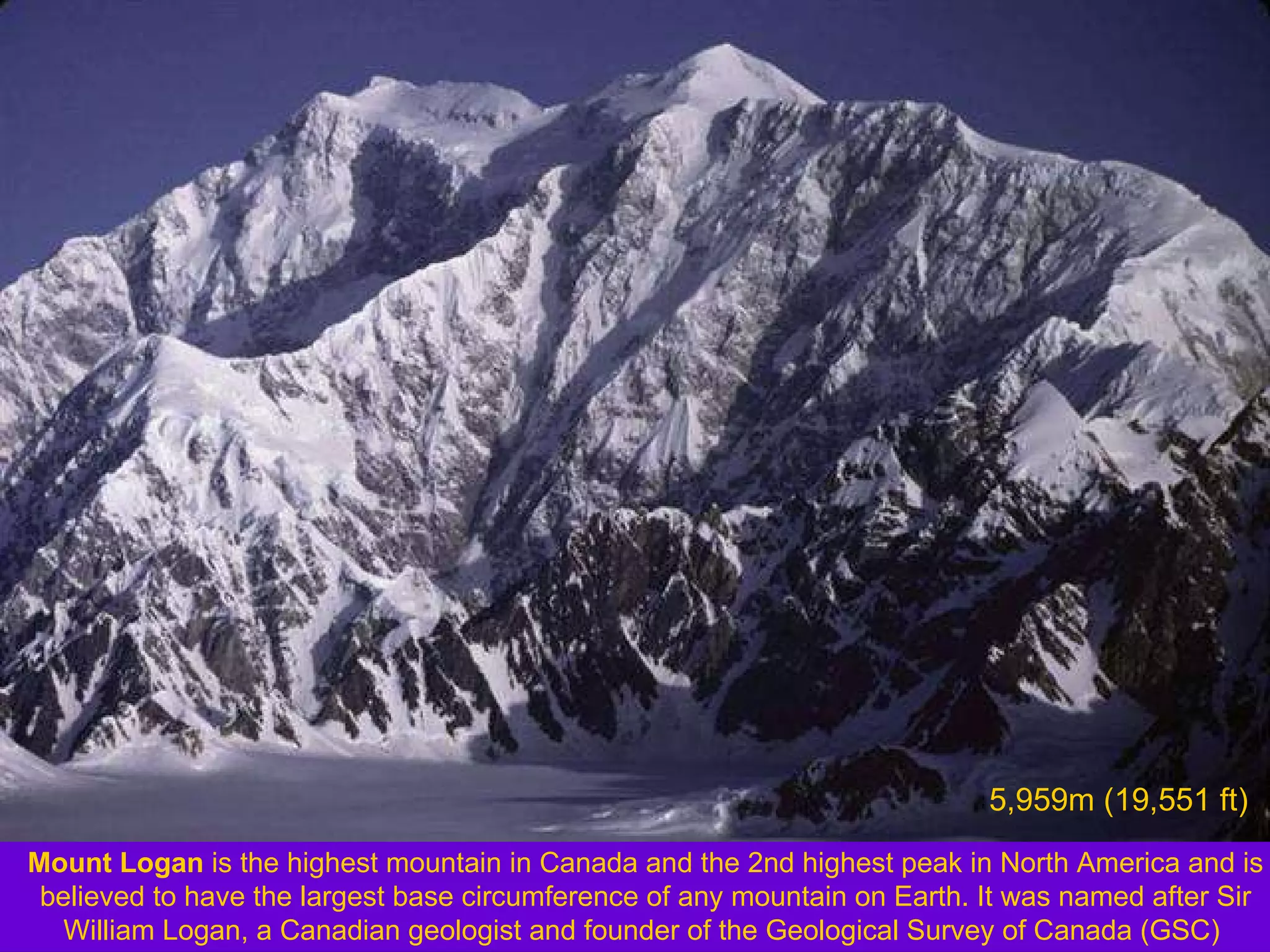 Mount Logan  is the highest mountain in Canada and the 2nd highest peak in North America and is believed to have the largest base circumference of any mountain on Earth. It was named after Sir William Logan, a Canadian geologist and founder of the Geological Survey of Canada (GSC)  5,959m (19,551 ft)   