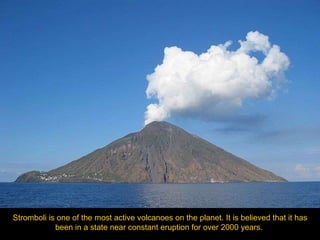 Stromboli is one of the most active volcanoes on the planet. It is believed that it has been in a state near constant eruption for over 2000 years.   