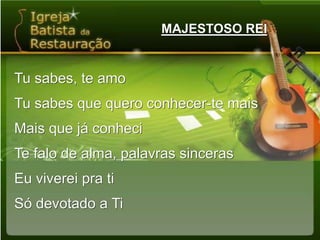 MAJESTOSO REITu sabes, te amoTu sabes que quero conhecer-te maisMais que já conheciTe falo de alma, palavras sincerasEu viverei pra tiSó devotado a Ti
