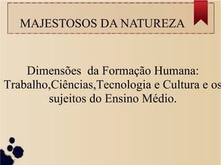 MAJESTOSOS DA NATUREZA 
Dimensões da Formação Humana: 
Trabalho,Ciências,Tecnologia e Cultura e os 
sujeitos do Ensino Médio. 
 