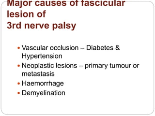 Major causes of fascicular
lesion of
3rd nerve palsy
 Vascular occlusion – Diabetes &
Hypertension
 Neoplastic lesions – primary tumour or
metastasis
 Haemorrhage
 Demyelination
 