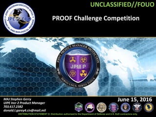 UNCLASSIFIED//FOUO
Joint Program Executive Office for Chemical and Biological Defense
PROOF Challenge Competition
MAJ Stephen Gerry
UIPE Incr 2 Product Manager
703.617.2382
donald.l.garey4.civ@mail.mil
June 15, 2016
UNCLASSIFIED//FOUO
DISTRIBUTION STATEMENT D. Distribution authorized to the Department of Defense and U.S. DoD contractors only.
 