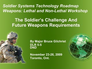 The Soldier’s Challenge And Future Weapons Requirements By Major Bruce Gilchrist DLR 5-5  DND November 23-26, 2009 Toronto, Ont. Soldier  Systems Technology Roadmap Weapons: Lethal and Non-Lethal  Workshop 