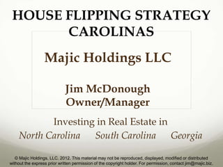 HOUSE FLIPPING STRATEGY
       CAROLINAS
                  Majic Holdings LLC

                             Jim McDonough
                             Owner/Manager
           Investing in Real Estate in
    North Carolina South Carolina      Georgia

   © Majic Holdings, LLC. 2012. This material may not be reproduced, displayed, modified or distributed
without the express prior written permission of the copyright holder. For permission, contact jim@majic.biz.
 