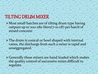 TILTINGDRUM MIXER
Most small batches are of tilting drum type having
outputs up to 200-280 liters(7-10 cft) per batch of
mixed concrete.
The drum is conical or bowl shaped with internal
vanes, the discharge from such a mixer is rapid and
unseggregated.
Generally these mixers are hand loaded which makes
the quality control of successive mixes difficult to
regulate.
 