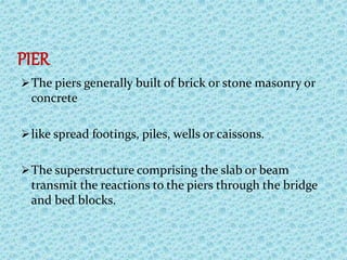PIER
The piers generally built of brick or stone masonry or
concrete
like spread footings, piles, wells or caissons.
The superstructure comprising the slab or beam
transmit the reactions to the piers through the bridge
and bed blocks.
 
