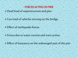 FORCES ACTING ON PIER
Dead load of superstructure and pier.
Live load of vehicles moving on the bridge.
Effect of earthquake forces.
Forces due to water current and wave action.
Effect of buoyancy on the submerged part of the pier
 