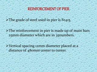 REINFORCEMENT OF PIER
The grade of steel used in pier is Fe415.
The reinforcement in pier is made up of main bars
25mm diameter which are in 35numbers.
Vertical spacing 12mm diameter placed at a
distance of 480mm center to center.
 