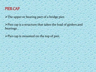 PIER CAP
The upper or bearing part of a bridge pier.
Pier cap is a structure that takes the load of girders and
bearings .
Pier cap is mounted on the top of pier.
 