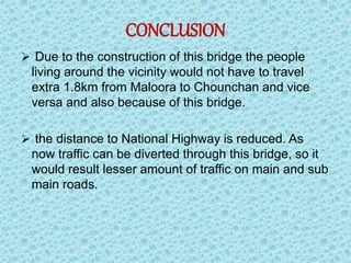 CONCLUSION
 Due to the construction of this bridge the people
living around the vicinity would not have to travel
extra 1.8km from Maloora to Chounchan and vice
versa and also because of this bridge.
 the distance to National Highway is reduced. As
now traffic can be diverted through this bridge, so it
would result lesser amount of traffic on main and sub
main roads.
 