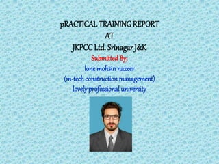 pRACTICAL TRAINING REPORT
AT
JKPCC Ltd. Srinagar J&K
Submitted By;
lone mohsin nazeer
(m-techconstructionmanagement)
lovelyprofessional university
 