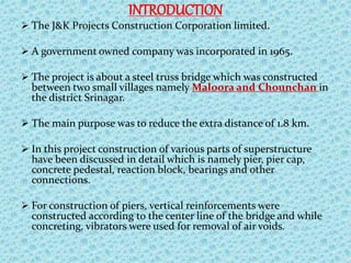 INTRODUCTION
 The J&K Projects Construction Corporation limited.
 A government owned company was incorporated in 1965.
 The project is about a steel truss bridge which was constructed
between two small villages namely Maloora and Chounchan in
the district Srinagar.
 The main purpose was to reduce the extra distance of 1.8 km.
 In this project construction of various parts of superstructure
have been discussed in detail which is namely pier, pier cap,
concrete pedestal, reaction block, bearings and other
connections.
 For construction of piers, vertical reinforcements were
constructed according to the center line of the bridge and while
concreting, vibrators were used for removal of air voids.
 