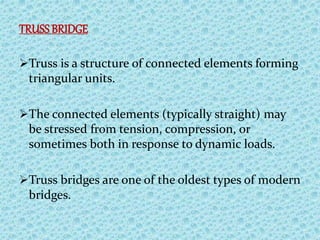 TRUSSBRIDGE
Truss is a structure of connected elements forming
triangular units.
The connected elements (typically straight) may
be stressed from tension, compression, or
sometimes both in response to dynamic loads.
Truss bridges are one of the oldest types of modern
bridges.
 