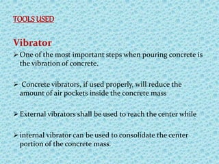 TOOLSUSED
Vibrator
 One of the most important steps when pouring concrete is
the vibration of concrete.
 Concrete vibrators, if used properly, will reduce the
amount of air pockets inside the concrete mass
 External vibrators shall be used to reach the center while
 internal vibrator can be used to consolidate the center
portion of the concrete mass.
 