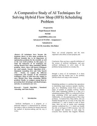 A Comparative Study of AI Techniques for
Solving Hybrid Flow Shop (HFS) Scheduling
Problem
Prepared by
Majid Hameed Ahmed
P63368
majid4000@yahoo.com
Advanced AI TS 6544 – Assignment 1
Submitted to
Prof. Dr.Azuraliza Abu Baker
Abstract—AI techniques have become the
dominate theory to solve many problems for
different domains due to its importance of
optimization problems for the scientific as well
as the real world problem. In this paper, we
study the behaviour of AI techniques for
solving Hybrid Flow Shop scheduling (HFSS)
problem, where, three well known techniques
are used namely, Genetic Algorithm (GA) ,
Simulated Annealing (SA) and Tabu Search
(TS) . Firstly, we explain the different
components and concepts of the mentioned
techniques. Then, we show how they employ to
solve Hybrid Flow Shop scheduling (HFSS)
problem. Finally, we compare among them by
presenting their advantages and disadvantages,
and also, we summaries our view.
Keywords— Genetic Algorithm , Simulated
Annealing and Tabu Search.
I. Introduction
Artificial Intelligence is a property or a
particular behavior is characterized by software
and makes it able to simulate the human mind and
the method of decision-making and the way it
works.
There are several properties and the most
important is the ability to learn property and
Conclusion. Does not have a specific definition of
the science of artificial intelligence, and uses
artificial intelligence to solve many of the
problems facing mankind in everyday life,
through a series of AI techniques It is these
problems that the human face is the problem
(HFSS) which will study in this research.
Scheduling problem is a problem that specializes
in identifying target resources (people, machine,
gate, etc.). Scheduling consist from a series of
stages of product in parallel working. Hybrid
Flow Shop Scheduling (HFSS) is a type of a
scheduling problem. (HFS) Is a collection of Flow
shop scheduling (FSS) and parallel machine.
Additionally, it is the popularization of flow shop
problems . In Hybrid Flow Shop (HFS), Jobs are
handled through the use of some of the steps that
symbolized ( l ) and is found in each of these
steps, there are two or maybe more matching
machine symbolized by ( i ), which can handle
this Job, as in Figure (1) HFS structure. And will
be equipped this function in each stage by
everyone from machine that sluggish. Machine
 
