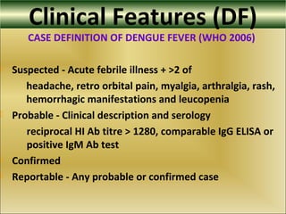 Clinical Features (DF)
CASE DEFINITION OF DENGUE FEVER (WHO 2006)
 Suspected - Acute febrile illness + >2 of
headache, retro orbital pain, myalgia, arthralgia, rash,
hemorrhagic manifestations and leucopenia
 Probable - Clinical description and serology
reciprocal HI Ab titre > 1280, comparable IgG ELISA or
positive IgM Ab test
 Confirmed
 Reportable - Any probable or confirmed case
 