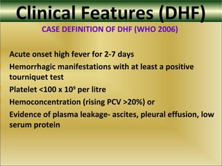 Clinical Features (DHF)
CASE DEFINITION OF DHF (WHO 2006)
 Acute onset high fever for 2-7 days
 Hemorrhagic manifestations with at least a positive
tourniquet test
 Platelet <100 x 109
per litre
 Hemoconcentration (rising PCV >20%) or
 Evidence of plasma leakage- ascites, pleural effusion, low
serum protein
 
