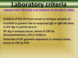 Laboratory criteria
LABORATORY CRITERIA FOR DENGUE FEVER (WHO 2006)
 Isolation of the DV from serum or autopsy samples or
 Fourfold or greater rise in reciprocal IgG or IgM Ab titres
to DV Ags in paired sera or
 DV Ag in autopsy tissue, serum or CSF by
immunochemistry, IFA or ELISA or
 Detection of DV genomic sequences in autopsy tissue,
serum or CSF by PCR
 
