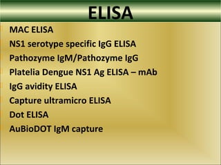 ELISA
 MAC ELISA
 NS1 serotype specific IgG ELISA
 Pathozyme IgM/Pathozyme IgG
 Platelia Dengue NS1 Ag ELISA – mAb
 IgG avidity ELISA
 Capture ultramicro ELISA
 Dot ELISA
 AuBioDOT IgM capture
 